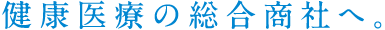 健康医療の総合商社へ。